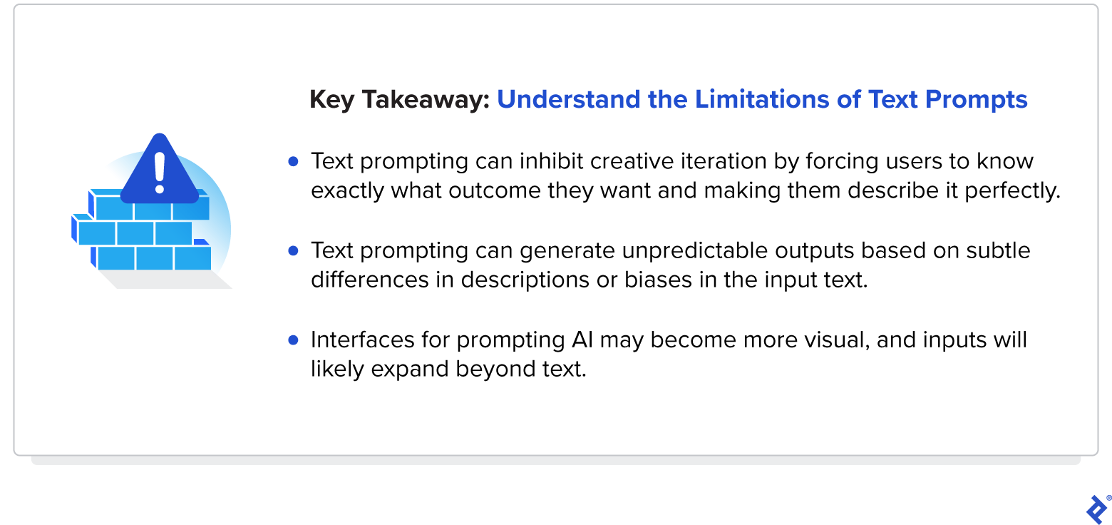 AI text prompting can generate unpredictable outputs. Prompting interfaces may become more visual, and inputs will likely expand beyond text.