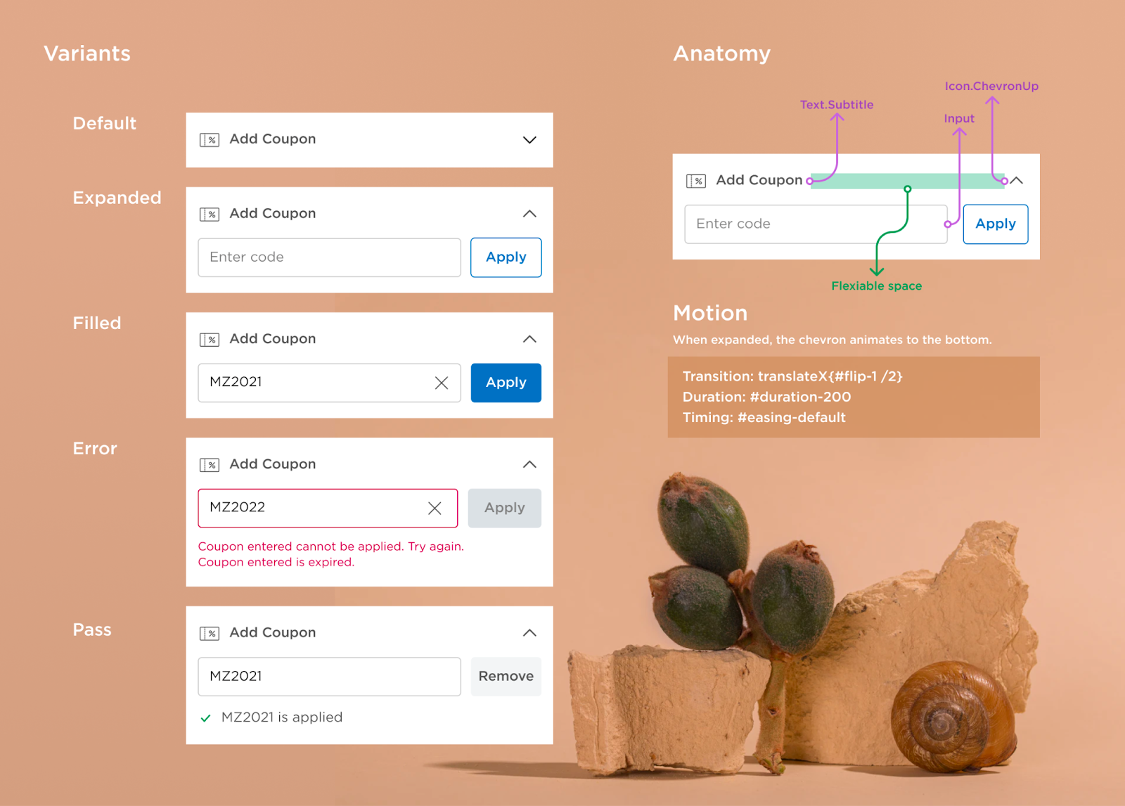 A visual that shows the different interactive states for adding a coupon to an order. The left side of the image is titled “Variants.” Below the title are the variants with screenshots of how they appear to the user. The first, labeled “Default,” reads “Add Coupon” and includes a dropdown arrow. In the second, labeled “Expanded,” there is a space to enter a code and an “Apply” button below “Add Coupon.” Additional variants show the screen with a coupon code typed in, one with an error message, and the other with the coupon successfully applied. The right side of the image is titled “Anatomy.” Each part of the “Add coupon” screen is identified. “Add Coupon” is identified as “Text.Subtitle.” The space between “Add Coupon” and the dropdown arrow is labeled “Flexible space.” The “Enter code” box is identified as “Input.” The dropdown arrow is identified as “Icon.ChevronUp.”