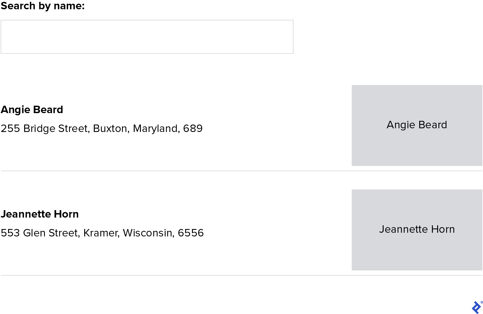 A screenshot of the working user interface. From top to bottom, it shows a "Search by name" text box and two User components, one for Angie Beard and another for Jeannette Horn. Within each User component, we see that user’s name and their address below it on the left, and a grey square with their name in it on the right. For Angie Beard, her address is 255 Bridge Street, Buxton, Maryland, 689. For Jeannette Horn, her address is 553 Glen Street, Kramer, Wisconsin, 6556.