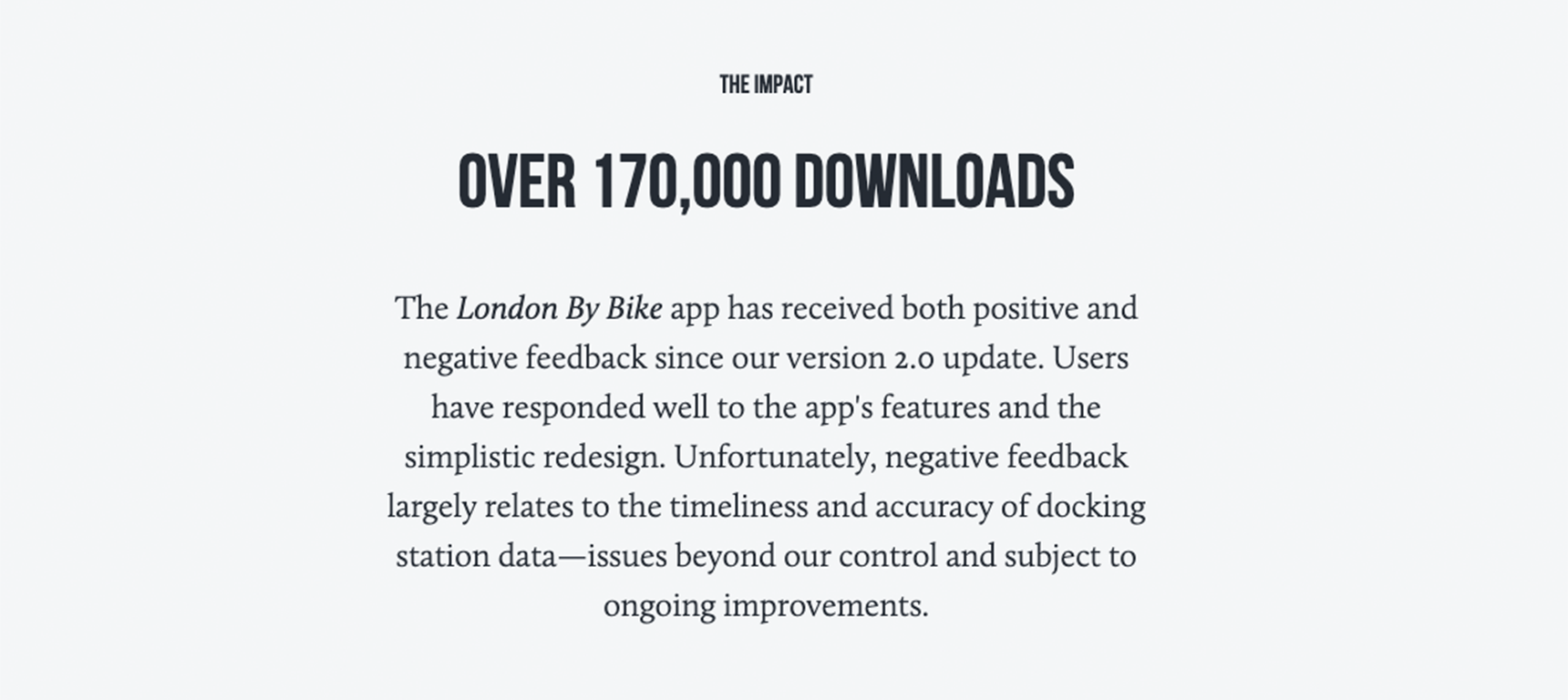 An example of a portfolio showcasing the impact of a project. In small bold letters at the top it reads, “The Impact.” In larger bold letters under that it reads, “Over 170,000 Downloads,” followed by the text: “The London By Bike app has received both positive and negative feedback since our version 2.0 update. Users have responded well to the app's features and the simplistic redesign. Unfortunately, negative feedback largely relates to the timeliness and accuracy of docking station data—issues beyond our control and subject to ongoing improvements.”