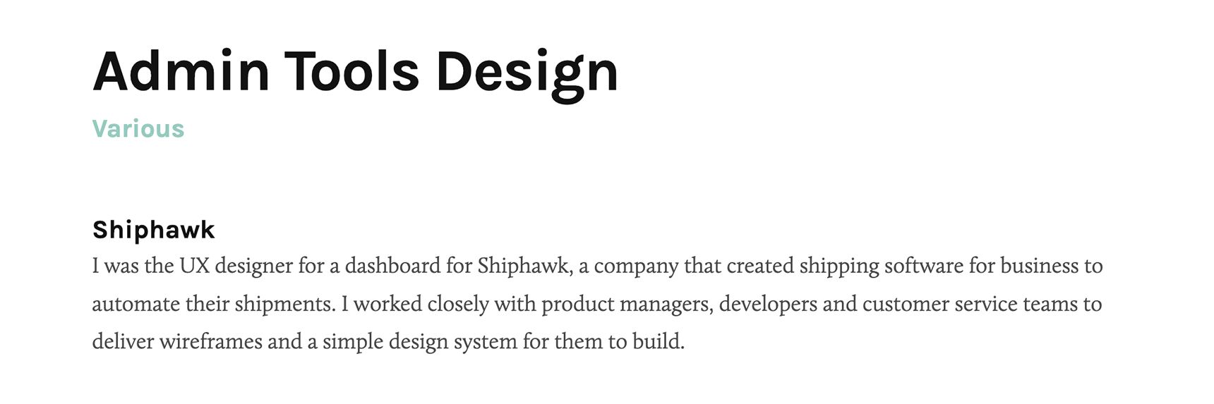 An example of a designer’s description of their role on a project. The title is “Admin Tools Design” and the description is, “I was the UX designer for a dashboard for Shiphawk, a company that created shipping software for business to automate their shipments. I worked closely with product managers, developers, and customer service teams to deliver wireframes and a simple design system for them to build.”