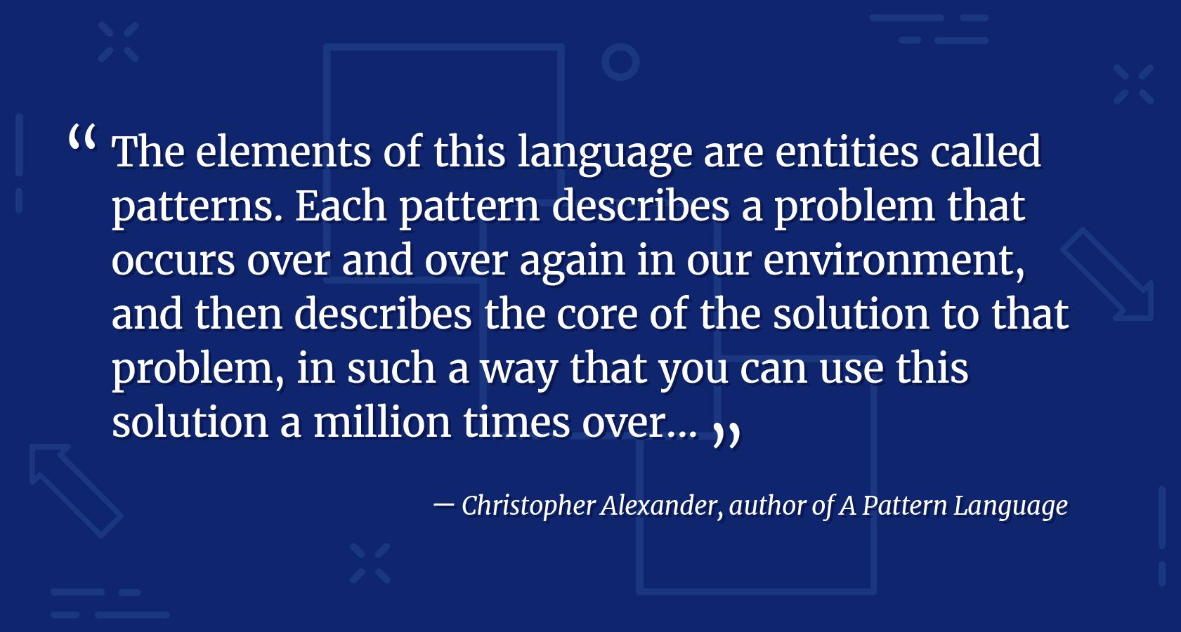 Design language elements quote from Christopher Alexander, author of A Pattern Language. The elements of this language are entities called patterns. Each pattern describes a problem that occurs over and over again in our environment, and then describes the core of the solution to that problem, in such a way that you can use this solution a million times over.
