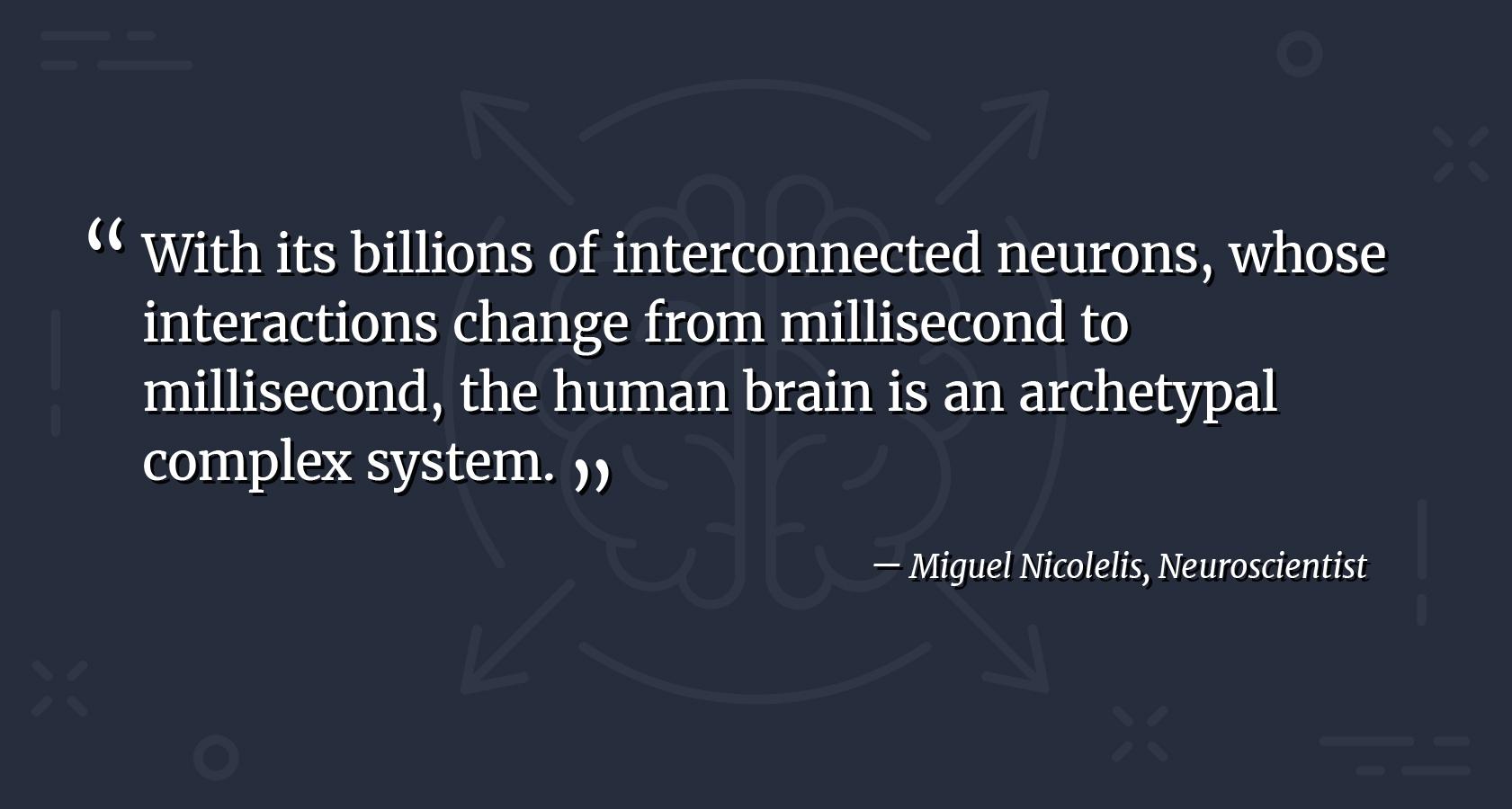 Complex design patterns quote by neuroscientist Miguel Nicolelis. With its billions of interconnected neurons, whose interactions change from millisecond to millisecond, the human brain is an archetypal complex system.